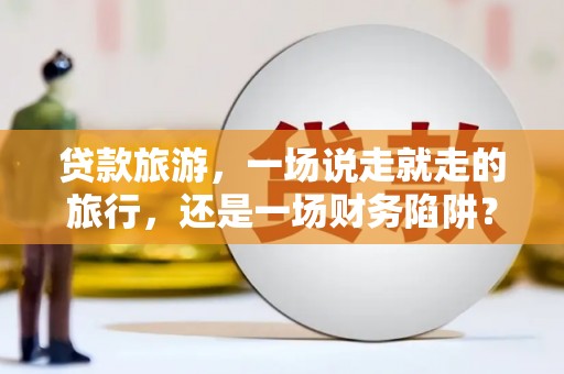 咸宁贷款旅游，一场说走就走的旅行，还是一场财务陷阱？