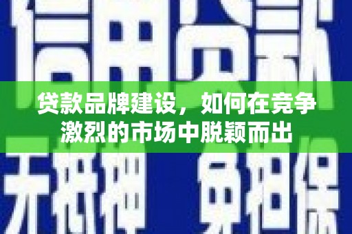 咸宁贷款品牌建设，如何在竞争激烈的市场中脱颖而出