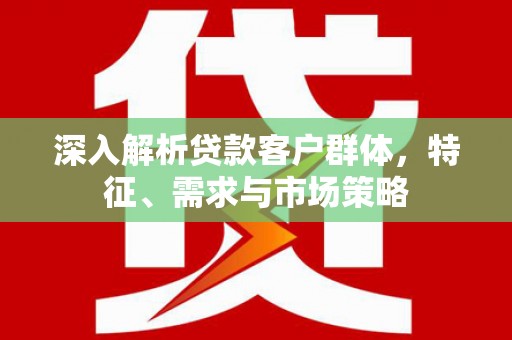 咸宁深入解析贷款客户群体，特征、需求与市场策略