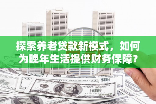 咸宁探索养老贷款新模式，如何为晚年生活提供财务保障？