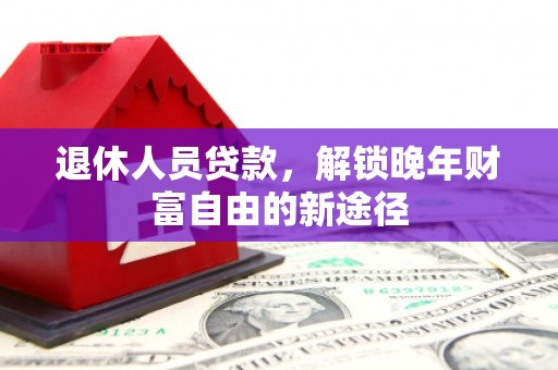 咸宁退休人员贷款，解锁晚年财富自由的新途径