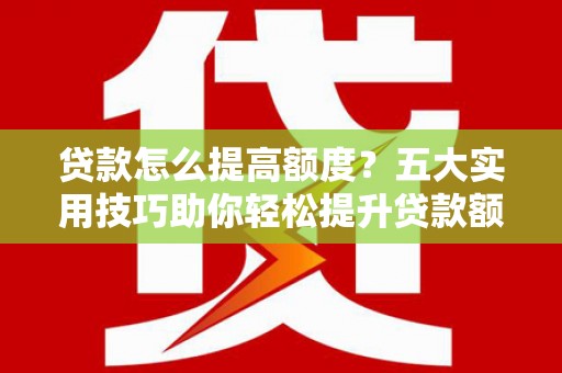 咸宁贷款怎么提高额度？五大实用技巧助你轻松提升贷款额度