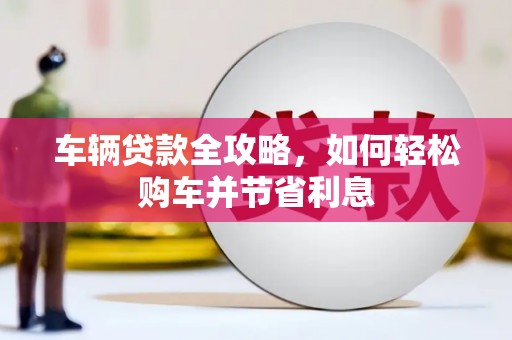 咸宁车辆贷款全攻略，如何轻松购车并节省利息