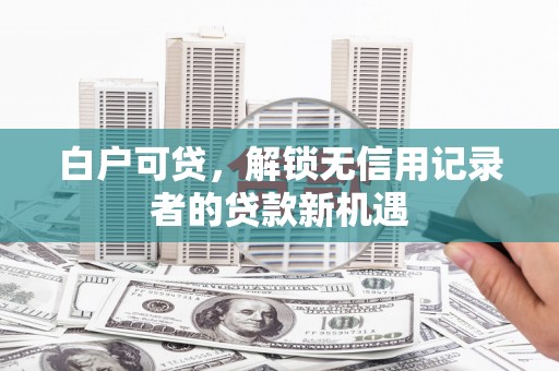 咸宁白户可贷，解锁无信用记录者的贷款新机遇