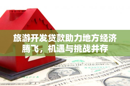 咸宁旅游开发贷款助力地方经济腾飞，机遇与挑战并存