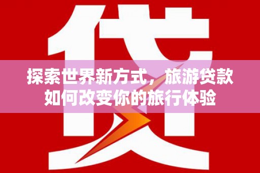 咸宁探索世界新方式，旅游贷款如何改变你的旅行体验
