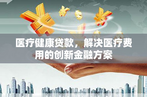 咸宁医疗健康贷款，解决医疗费用的创新金融方案