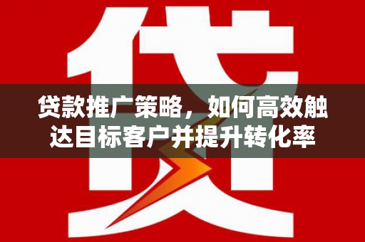 咸宁贷款推广策略，如何高效触达目标客户并提升转化率