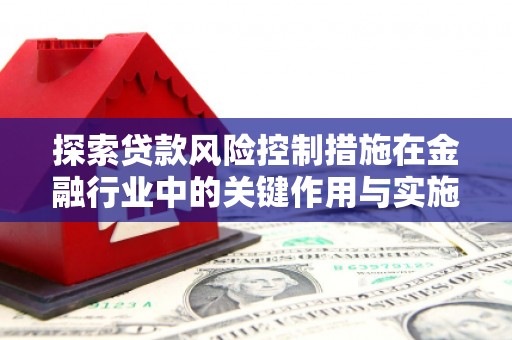 咸宁探索贷款风险控制措施在金融行业中的关键作用与实施策略