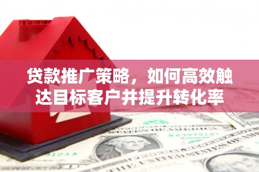 咸宁贷款推广策略，如何高效触达目标客户并提升转化率