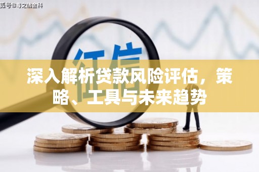 咸宁深入解析贷款风险评估，策略、工具与未来趋势