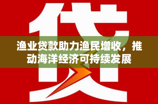 咸宁渔业贷款助力渔民增收，推动海洋经济可持续发展