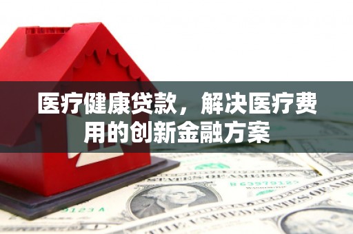咸宁医疗健康贷款，解决医疗费用的创新金融方案