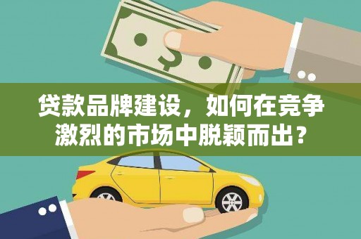 咸宁贷款品牌建设，如何在竞争激烈的市场中脱颖而出？