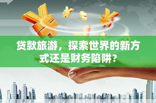咸宁贷款旅游，探索世界的新方式还是财务陷阱？